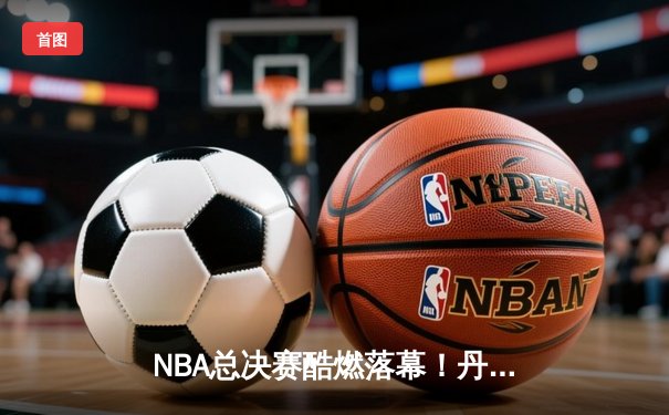 NBA总决赛酷燃落幕！丹佛掘金强势夺冠，约基奇当选FMVP