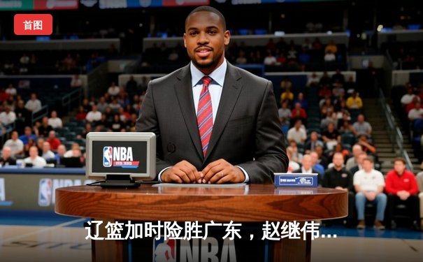 辽篮加时险胜广东，赵继伟33分主宰天王山之战