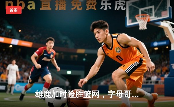 雄鹿加时险胜篮网，字母哥44分主宰天王山之战