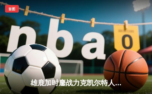 雄鹿加时鏖战力克凯尔特人 字母哥44+14主宰关键战役